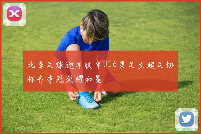 北京足球迎丰收年U16男足女超足协杯齐夺冠荣耀加冕