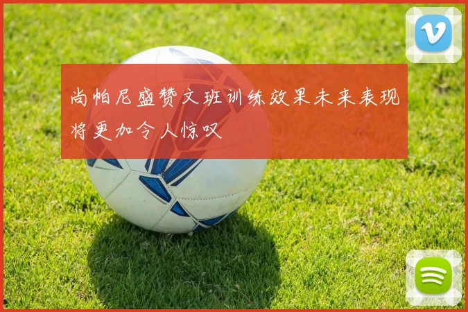 尚帕尼盛赞文班训练效果未来表现将更加令人惊叹
