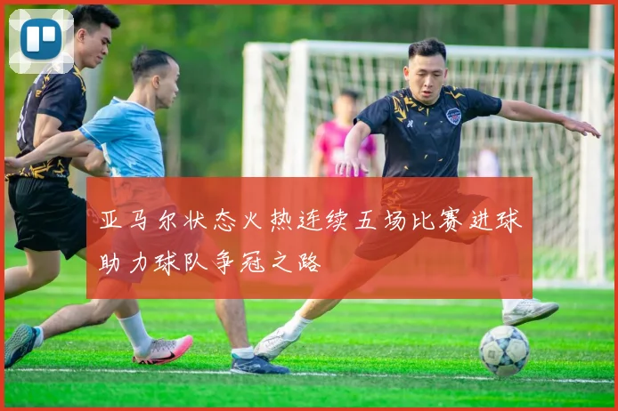 亚马尔状态火热连续五场比赛进球助力球队争冠之路