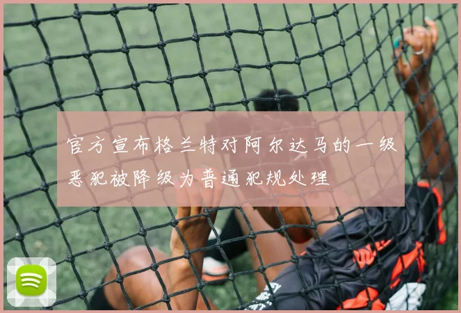 官方宣布格兰特对阿尔达马的一级恶犯被降级为普通犯规处理