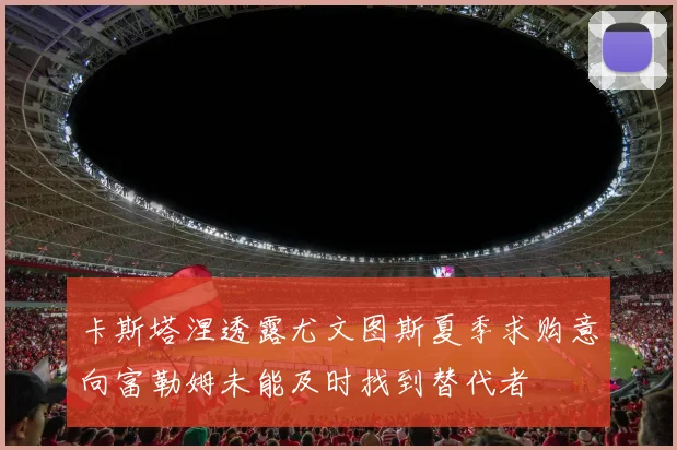 卡斯塔涅透露尤文图斯夏季求购意向富勒姆未能及时找到替代者