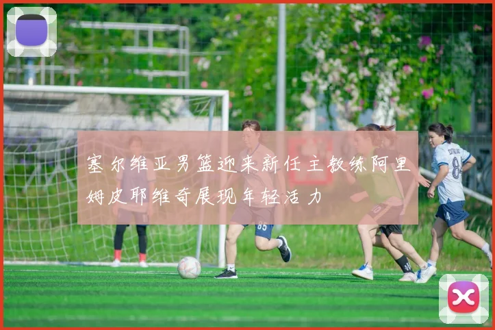 塞尔维亚男篮迎来新任主教练阿里姆皮耶维奇展现年轻活力