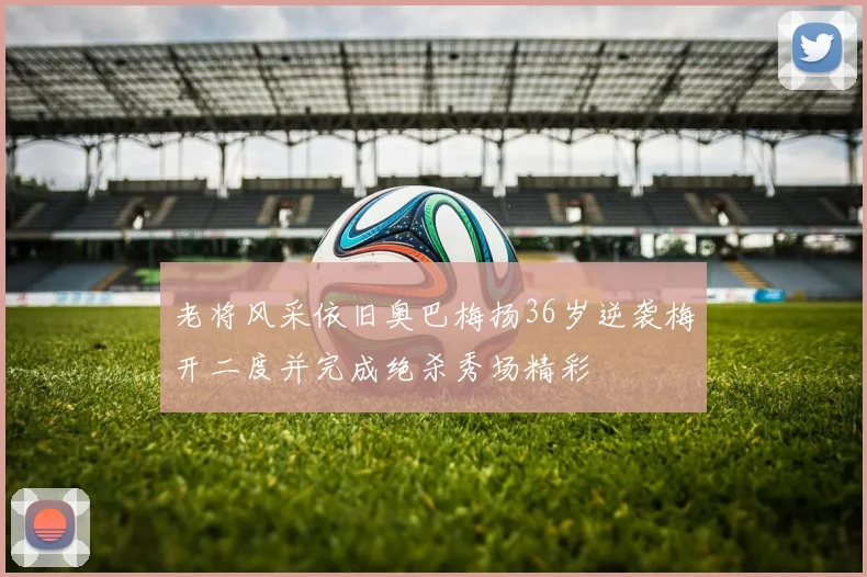 老将风采依旧奥巴梅扬36岁逆袭梅开二度并完成绝杀秀场精彩