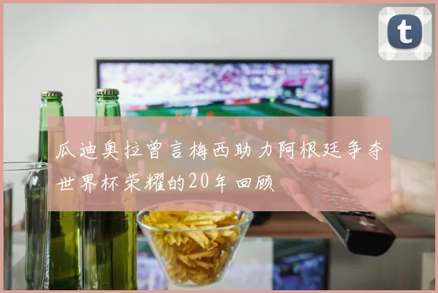 瓜迪奥拉曾言梅西助力阿根廷争夺世界杯荣耀的20年回顾