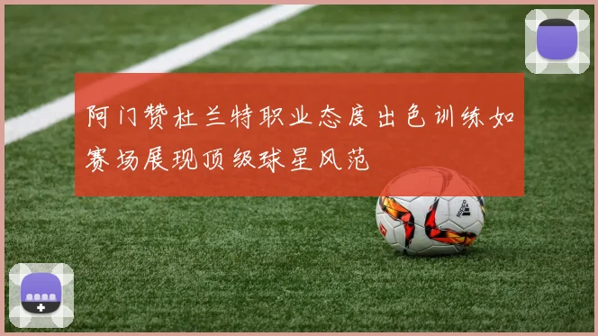阿门赞杜兰特职业态度出色训练如赛场展现顶级球星风范