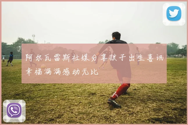 阿尔瓦雷斯社媒分享孩子出生喜讯幸福满满感动无比