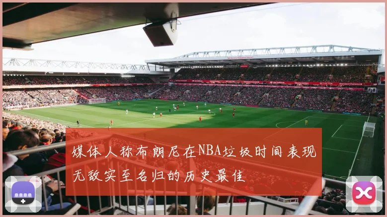 媒体人称布朗尼在NBA垃圾时间表现无敌实至名归的历史最佳