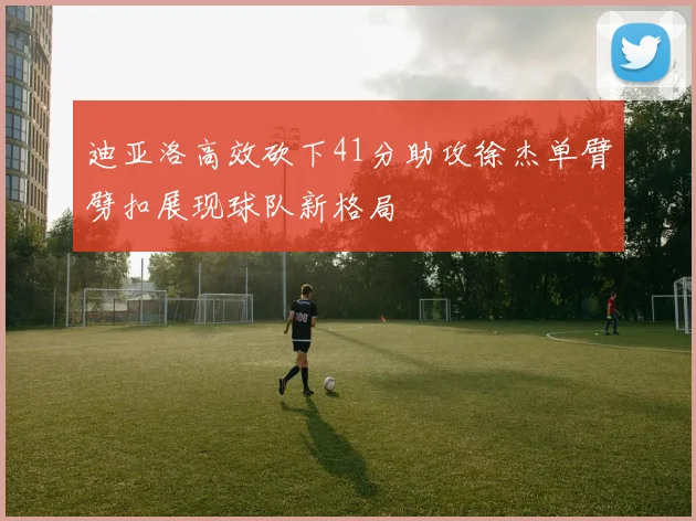 迪亚洛高效砍下41分助攻徐杰单臂劈扣展现球队新格局