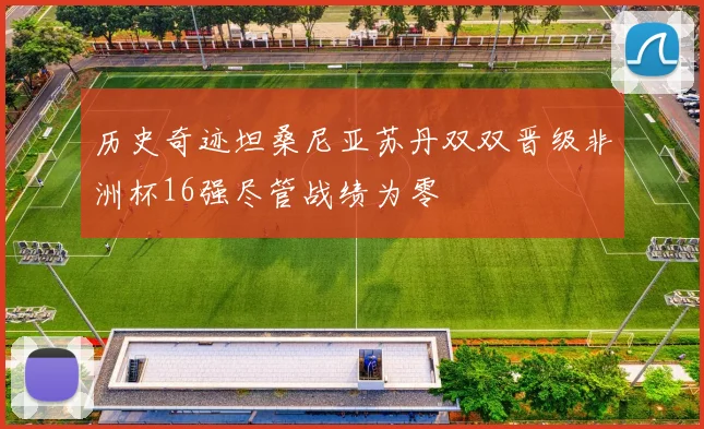 历史奇迹坦桑尼亚苏丹双双晋级非洲杯16强尽管战绩为零