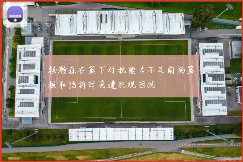杨瀚森在篮下对抗能力不足前场篮板和挡拆时易遭犯规困扰