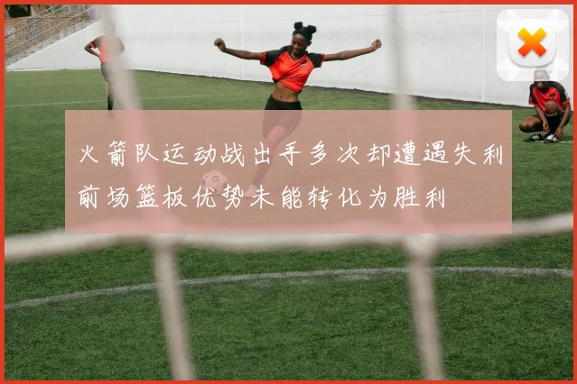 火箭队运动战出手多次却遭遇失利前场篮板优势未能转化为胜利