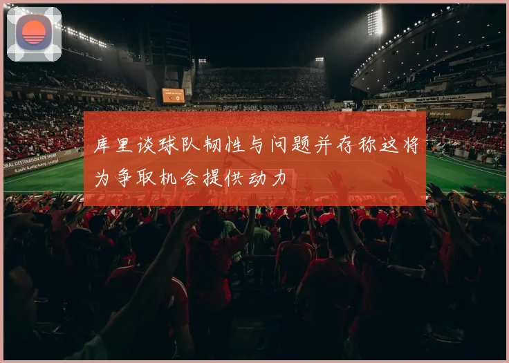 库里谈球队韧性与问题并存称这将为争取机会提供动力