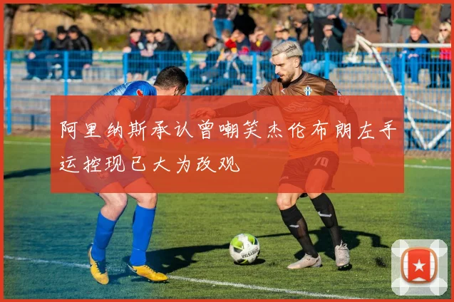 阿里纳斯承认曾嘲笑杰伦布朗左手运控现已大为改观