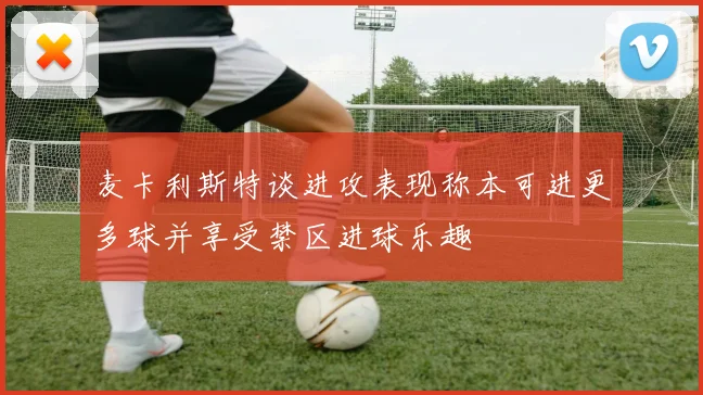 麦卡利斯特谈进攻表现称本可进更多球并享受禁区进球乐趣