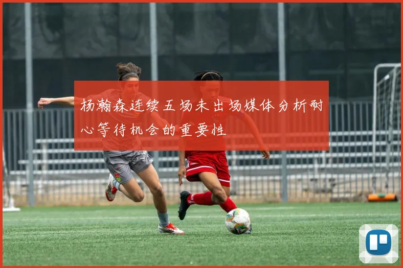 杨瀚森连续五场未出场媒体分析耐心等待机会的重要性