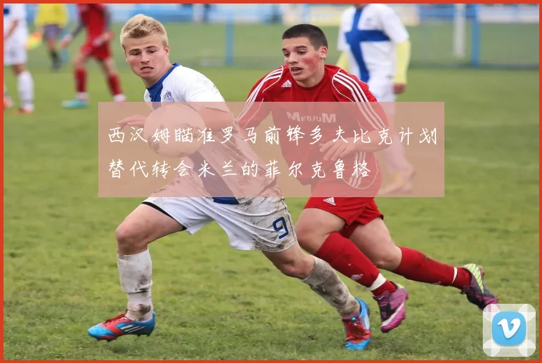 西汉姆瞄准罗马前锋多夫比克计划替代转会米兰的菲尔克鲁格