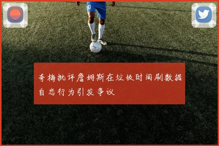 夸梅批评詹姆斯在垃圾时间刷数据自恋行为引发争议