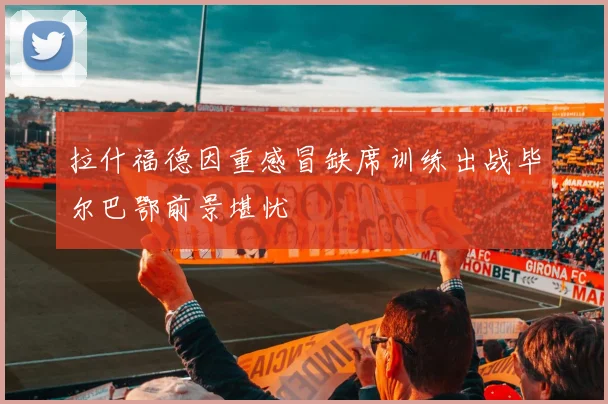 拉什福德因重感冒缺席训练出战毕尔巴鄂前景堪忧