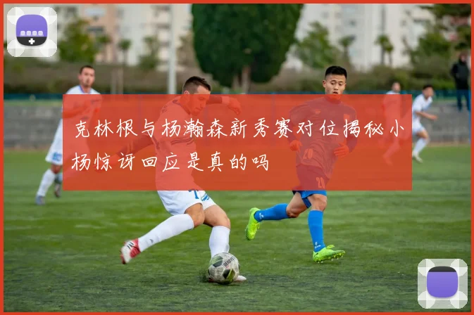 克林根与杨瀚森新秀赛对位揭秘小杨惊讶回应是真的吗