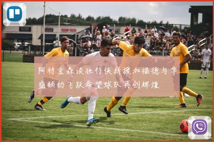 阿特金森谈独行侠新援加福德与华盛顿的飞跃希望球队再创辉煌