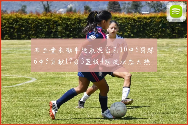 布兰登米勒半场表现出色10中5罚球6中5贡献17分3篮板4助攻状态火热
