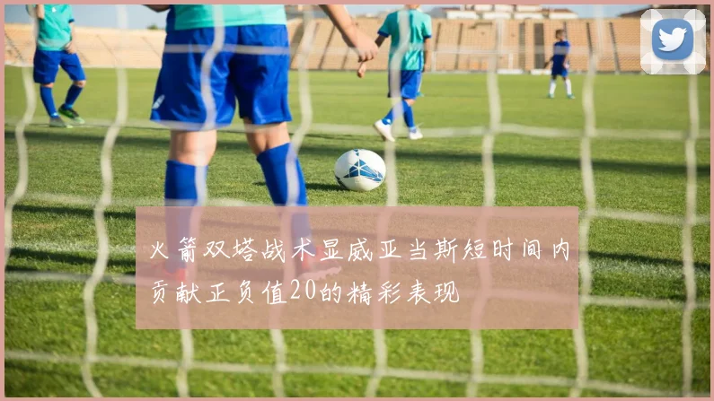 火箭双塔战术显威亚当斯短时间内贡献正负值20的精彩表现