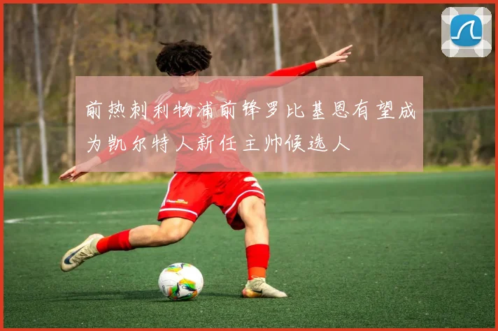 前热刺利物浦前锋罗比基恩有望成为凯尔特人新任主帅候选人