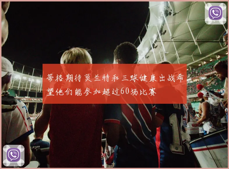 蒂格期待莫兰特和三球健康出战希望他们能参加超过60场比赛