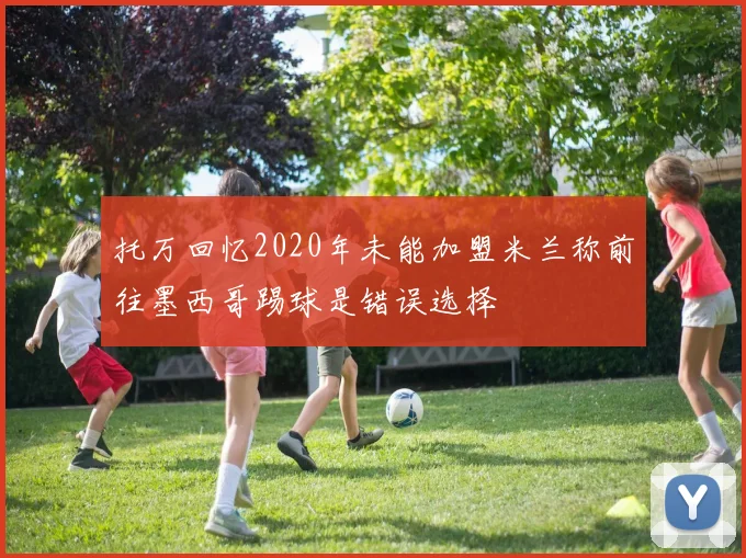 托万回忆2020年未能加盟米兰称前往墨西哥踢球是错误选择