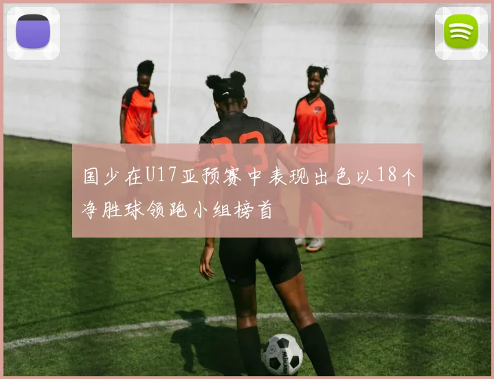 国少在U17亚预赛中表现出色以18个净胜球领跑小组榜首