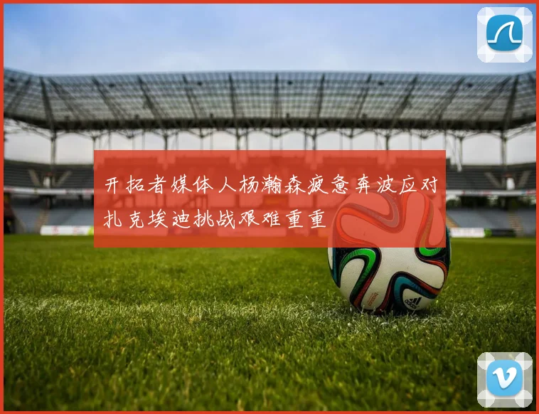 开拓者媒体人杨瀚森疲惫奔波应对扎克埃迪挑战艰难重重