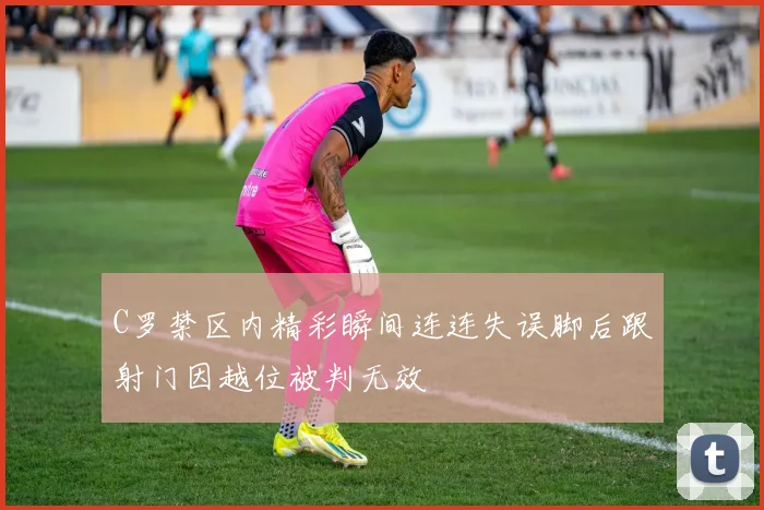 C罗禁区内精彩瞬间连连失误脚后跟射门因越位被判无效