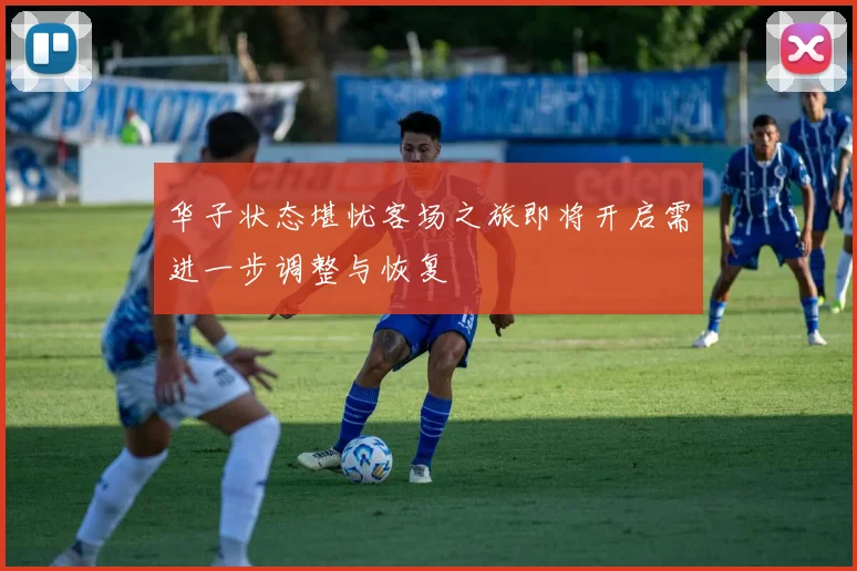 华子状态堪忧客场之旅即将开启需进一步调整与恢复