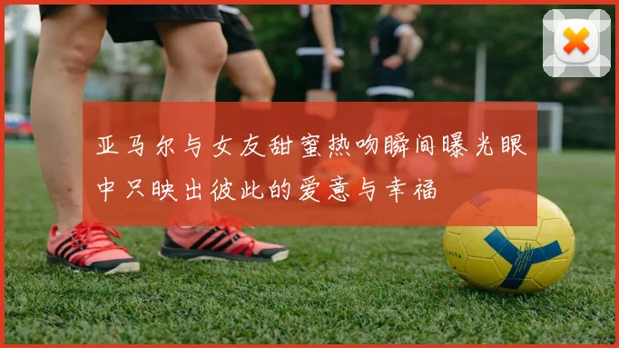 亚马尔与女友甜蜜热吻瞬间曝光眼中只映出彼此的爱意与幸福