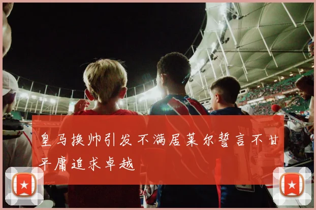 皇马换帅引发不满居莱尔誓言不甘平庸追求卓越