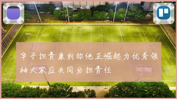 华子担责康利称他正崛起为优秀领袖大家应共同分担责任