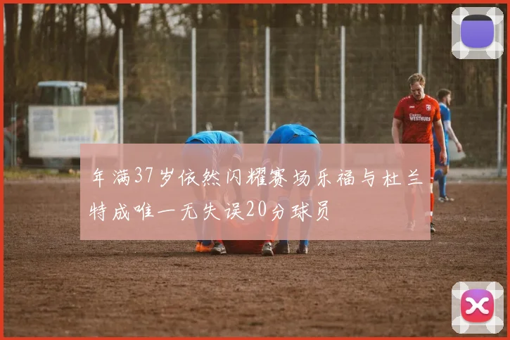 年满37岁依然闪耀赛场乐福与杜兰特成唯一无失误20分球员