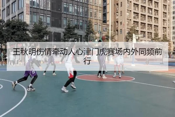 王秋明伤情牵动人心津门虎赛场内外同频前行 - eonsports